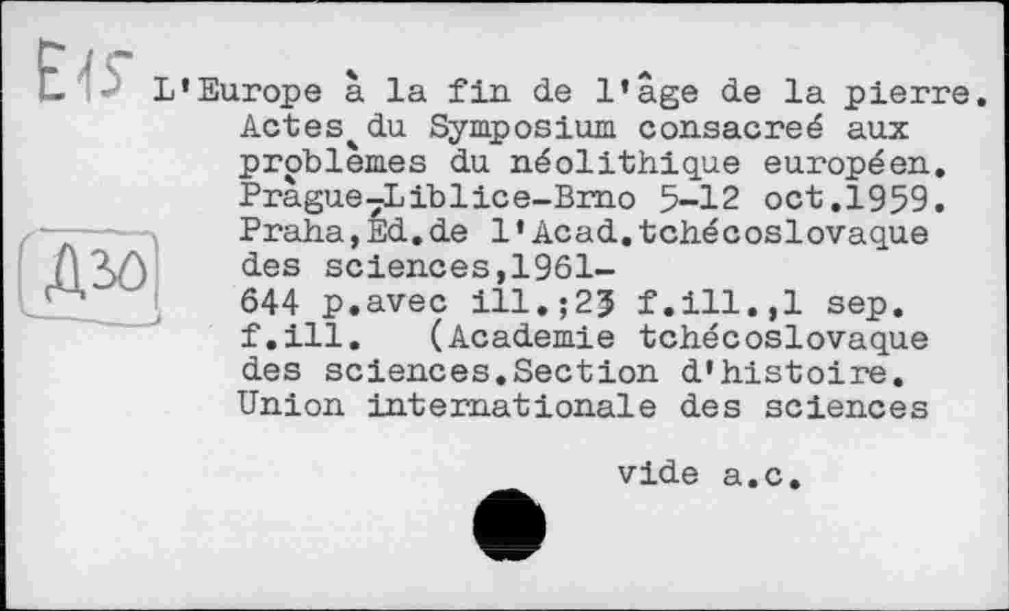 ﻿L'Europe à la fin de l'age de la pierre.
№
. J
Actes^du Symposium consacreé aux problèmes du néolithique européen. Prague7Liblice-Brno 5-12 oct.1959. Praha,Ed.de 1’Acad.tchécoslovaque des sciences,1961-644 p.avec ill.;2J f.ill.,1 sep. f.ill. (Academie tchécoslovaque des sciences.Section d'histoire. Union internationale des sciences
vide a.c